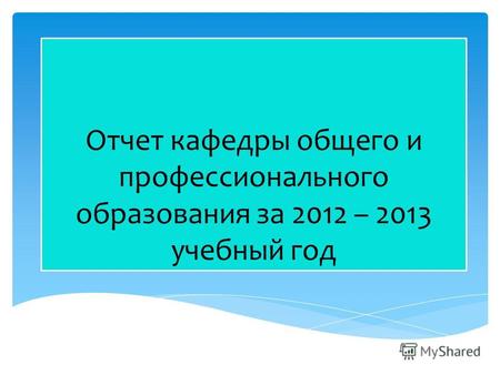 Отчет кафедры общего и профессионального образования за 2012 – 2013 учебный год.