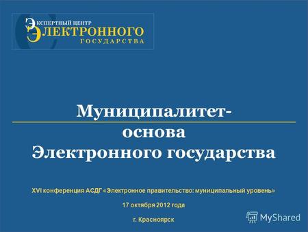 XVI конференция АСДГ «Электронное правительство: муниципальный уровень» 17 октября 2012 года г. Красноярск Муниципалитет- основа Электронного государства.