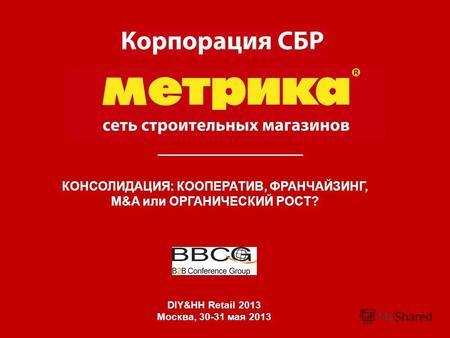 КОНСОЛИДАЦИЯ: КООПЕРАТИВ, ФРАНЧАЙЗИНГ, M&A или ОРГАНИЧЕСКИЙ РОСТ? DIY&HH Retail 2013 Москва, 30-31 мая 2013.