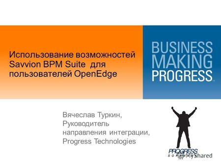 Использование возможностей Savvion BPM Suite для пользователей OpenEdge Вячеслав Туркин, Руководитель направления интеграции, Progress Technologies.