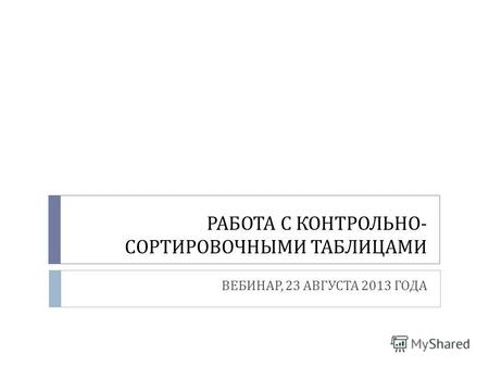 РАБОТА С КОНТРОЛЬНО - СОРТИРОВОЧНЫМИ ТАБЛИЦАМИ ВЕБИНАР, 23 АВГУСТА 2013 ГОДА.