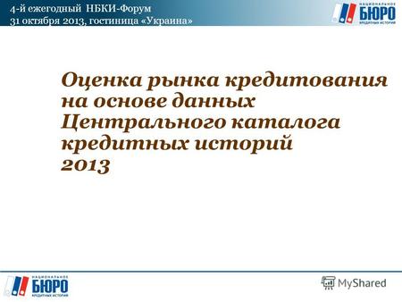 4-й ежегодный НБКИ-Форум 31 октября 2013, гостиница «Украина» Оценка рынка кредитования на основе данных Центрального каталога кредитных историй 2013.