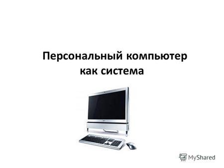 Персональный компьютер как система. Одним из объектов, рассматриваемых на уроках информатики, является персональный компьютер. Его можно рассматривать.