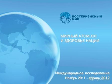 МИРНЫЙ АТОМ XXI И ЗДОРОВЬЕ НАЦИИ Международное исследование Ноябрь 2011 - апрель 2012.
