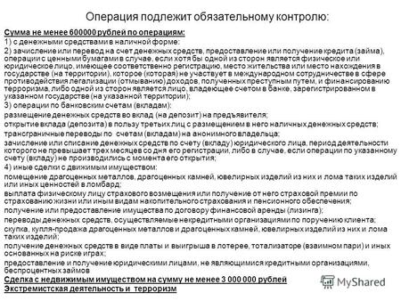Операция подлежит обязательному контролю: Сумма не менее 600000 рублей по операциям: 1) с денежными средствами в наличной форме: 2) зачисление или перевод.