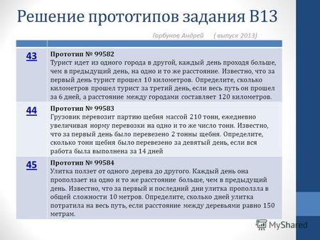 Решение прототипов задания В13 Горбунов Андрей ( выпуск 2013) 43 Прототип 99582 Турист идет из одного города в другой, каждый день проходя больше, чем.