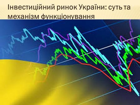 Інвестиційний ринок України: суть та механізм функціонування.