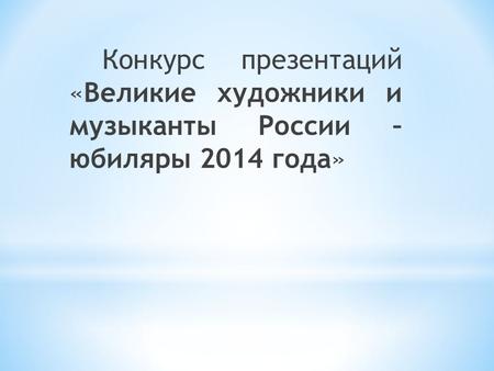 Конкурс презентаций «Великие художники и музыканты России – юбиляры 2014 года»