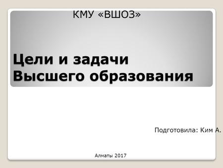 Цели и задачи Высшего образования Подготовила: Ким А. КМУ «ВШОЗ» Алматы 2017.