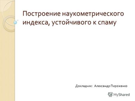 Построение наукометрического индекса, устойчивого к спаму Докладчик : Александр Пироженко.