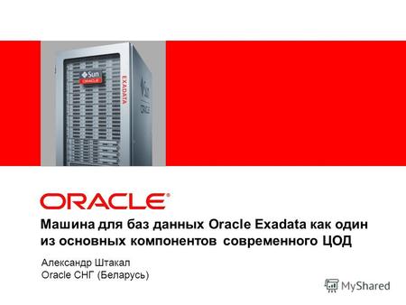Машина для баз данных Oracle Exadata как один из основных компонентов современного ЦОД Александр Штакал Oracle СНГ (Беларусь)