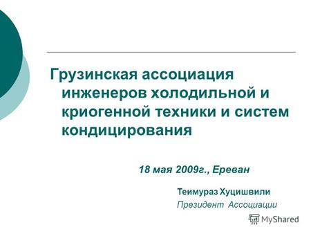 Грузинская ассоциация инженеров холодильной и криогенной техники и систем кондицирования Теимураз Хуцишвили Президент Ассоциации 18 мая 2009г., Ереван.
