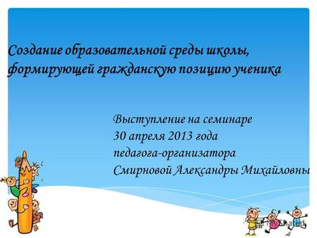 Создание образовательной среды школы, формирующей гражданскую позицию ученика Выступление на семинаре 30 апреля 2013 года педагога-организатора Смирновой.