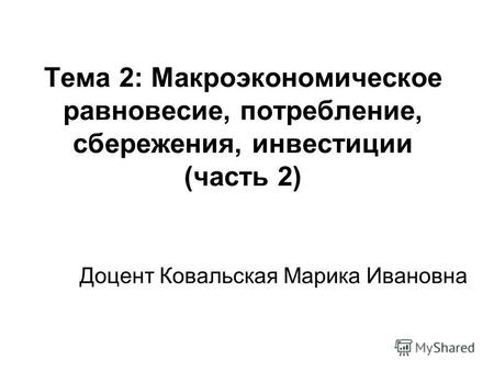 Тема 2: Макроэкономическое равновесие, потребление, сбережения, инвестиции (часть 2) Доцент Ковальская Марика Ивановна.
