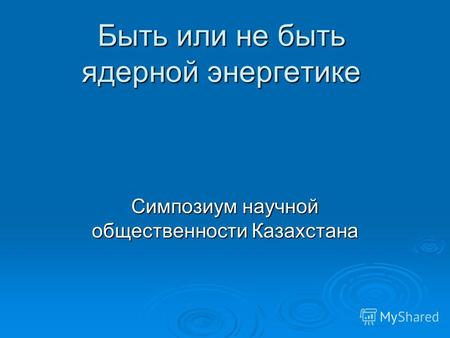 Быть или не быть ядерной энергетике Симпозиум научной общественности Казахстана.