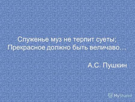 Служенье муз не терпит суеты; Прекрасное должно быть величаво… А.С. Пушкин.