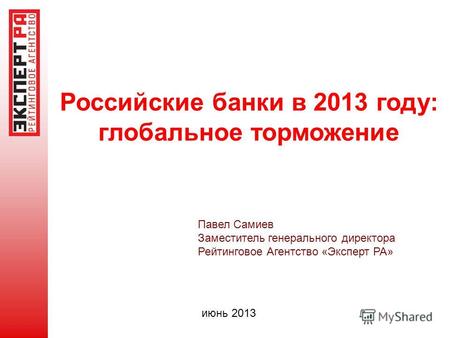 Российские банки в 2013 году: глобальное торможение Павел Самиев Заместитель генерального директора Рейтинговое Агентство «Эксперт РА» июнь 2013.