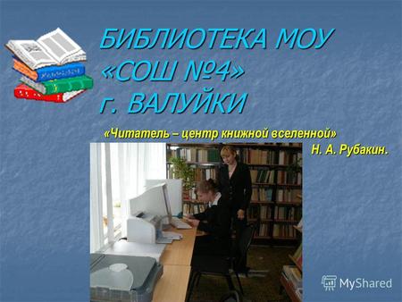 БИБЛИОТЕКА МОУ «СОШ 4» г. ВАЛУЙКИ «Читатель – центр книжной вселенной» Н. А. Рубакин.