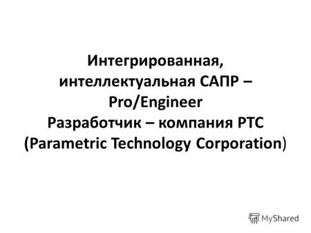Интегрированная, интеллектуальная САПР – Pro/Engineer Разработчик – компания PTC (Parametric Technology Corporation)