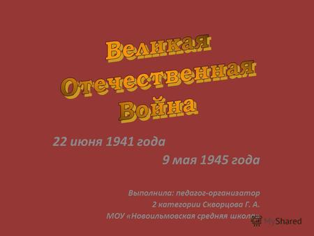 22 июня 1941 года 9 мая 1945 года Выполнила: педагог-организатор 2 категории Скворцова Г. А. МОУ «Новоильмовская средняя школа»