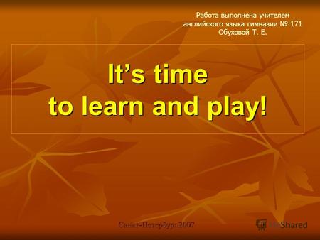 Its time to learn and play! Работа выполнена учителем английского языка гимназии 171 Обуховой Т. Е. Санкт-Петербург.2007.
