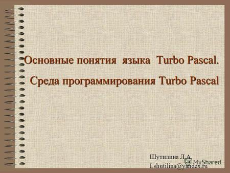 Основные понятия языка Turbo Pascal. Среда программирования Turbo Pascal Шутилина Л.А. Lshutilina@yandex.ru.