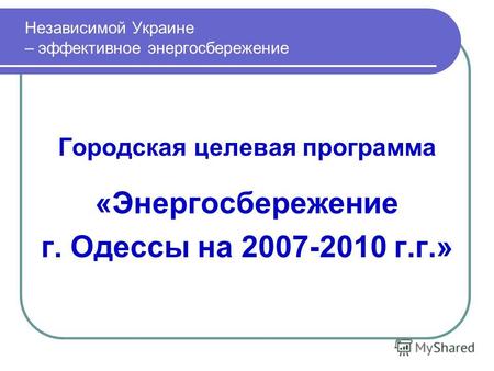 Городская целевая программа «Энергосбережение г. Одессы на 2007-2010 г.г.» Независимой Украине – эффективное энергосбережение.