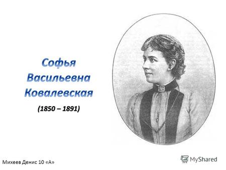 (1850 – 1891) Михеев Денис 10 «А». Софья Васильевна Ковалевская ( 1850 – 1891 гг.) –выдающийся русский математик; первая в мире женщина – профессор и.