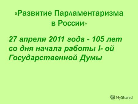 «Развитие Парламентаризма в России» 27 апреля 2011 года - 105 лет со дня начала работы I- ой Государственной Думы.