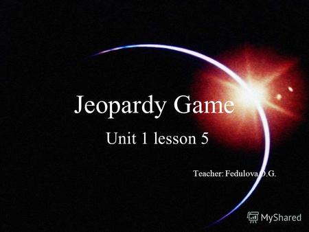 Jeopardy Game Unit 1 lesson 5 Teacher: Fedulova O.G.