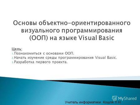 Цель: 1. Познакомиться с основами ООП. 2. Начать изучение среды программирования Visual Basic. 3. Разработка первого проекта. Учитель информатики: Кошля.