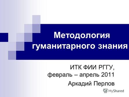Методология гуманитарного знания ИТК ФИИ РГГУ, февраль – апрель 2011 Аркадий Перлов.