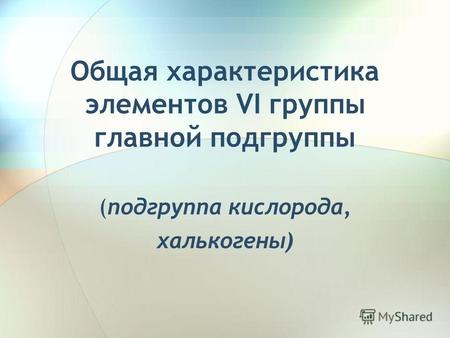 Общая характеристика элементов VI группы главной подгруппы (подгруппа кислорода, халькогены)