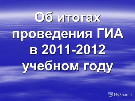 Об итогах проведения ГИА в 2011-2012 учебном году.