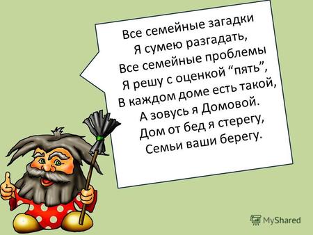 Все семейные загадки Я сумею разгадать, Все семейные проблемы Я решу с оценкой пять, В каждом доме есть такой, А зовусь я Домовой. Дом от бед я стерегу,