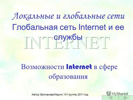 Локальные и глобальные сети Глобальная сеть Internet и ее службы Возможности Internet в сфере образования Автор: Батманова Мария, 141 группа, 2011 год.