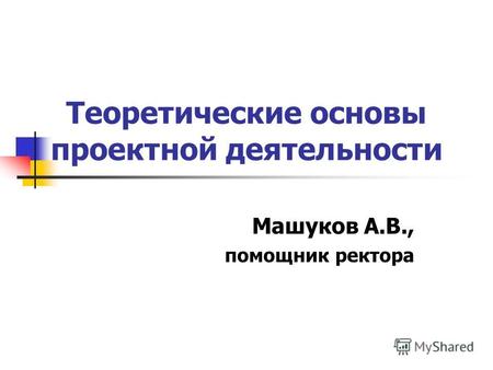 Теоретические основы проектной деятельности Машуков А.В., помощник ректора.