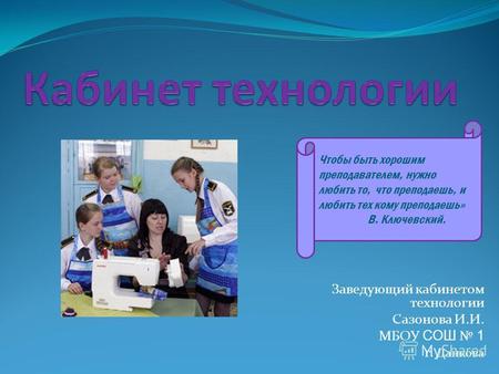 Заведующий кабинетом технологии Сазонова И.И. МБОУ СОШ 1 г. Данкова Чтобы быть хорошим преподавателем, нужно любить то, что преподаешь, и любить тех кому.