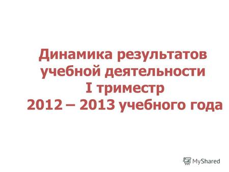 Динамика результатов учебной деятельности I триместр 2012 – 2013 учебного года.