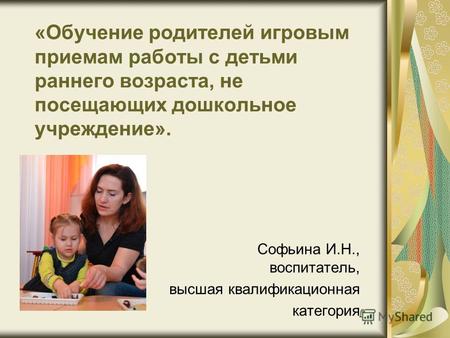«Обучение родителей игровым приемам работы с детьми раннего возраста, не посещающих дошкольное учреждение». Софьина И.Н., воспитатель, высшая квалификационная.
