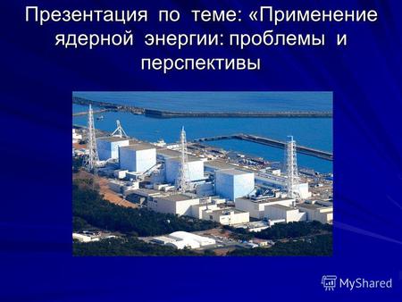 Презентация по теме: «Применение ядерной энергии: проблемы и перспективы.
