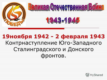 19ноября 1942 - 2 февраля 1943 Контрнаступление Юго-Западного Сталинградского и Донского фронтов.