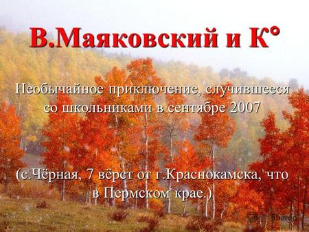 В.Маяковский и К° Необычайное приключение, случившееся со школьниками в сентябре 2007 (с.Чёрная, 7 вёрст от г.Краснокамска, что в Пермском крае.)