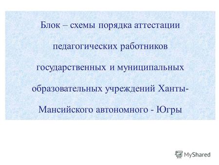 Блок – схемы порядка аттестации педагогических работников государственных и муниципальных образовательных учреждений Ханты- Мансийского автономного - Югры.
