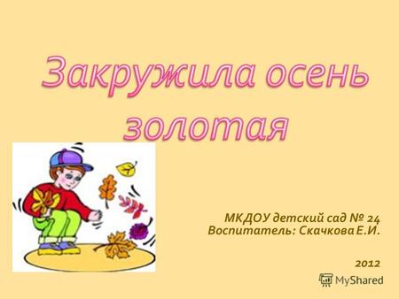 МКДОУ детский сад 24 Воспитатель : Скачкова Е. И. 2012.