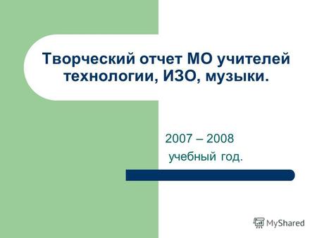 Творческий отчет МО учителей технологии, ИЗО, музыки. 2007 – 2008 учебный год.