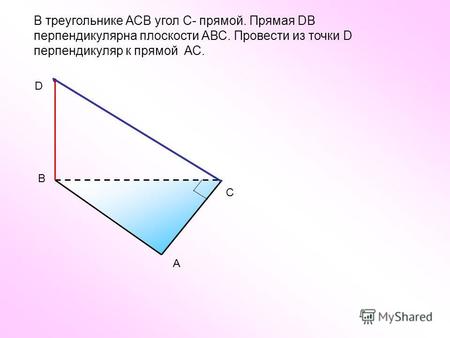 В треугольнике АСВ угол С- прямой. Прямая DВ перпендикулярна плоскости АВС. Провести из точки D перпендикуляр к прямой АС. С А В D.