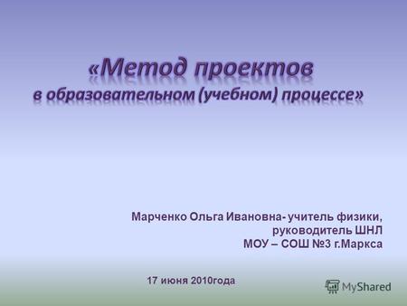 17 июня 2010года Марченко Ольга Ивановна- учитель физики, руководитель ШНЛ МОУ – СОШ 3 г.Маркса.