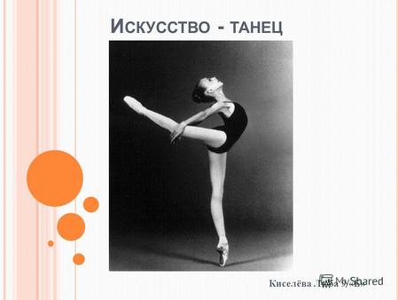 И СКУССТВО - ТАНЕЦ Киселёва Люба 9 «Б». Танец вид искусства, в котором художественный образ создается посредством ритмичных пластических движений и смены.