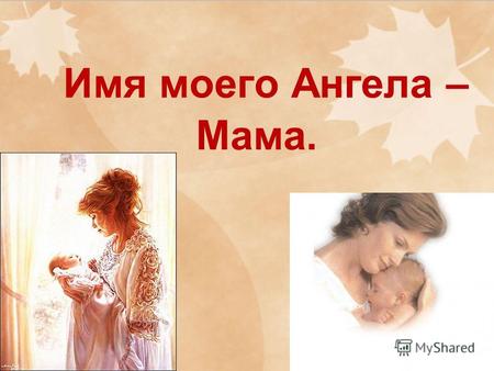 Имя моего Ангела – Мама.. Мама жизнь подарила, Мир подарила мне и тебе.